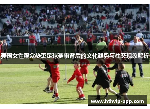 美国女性观众热衷足球赛事背后的文化趋势与社交现象解析